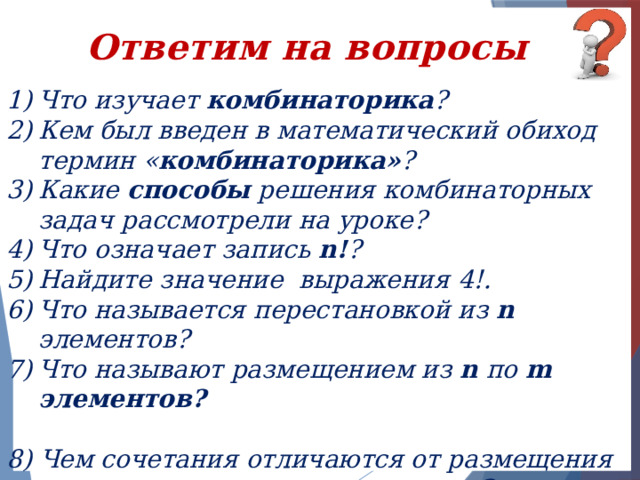 Ответим на вопросы Что изучает комбинаторика ? Кем был введен в математический обиход термин « комбинаторика» ? Какие способы решения комбинаторных задач рассмотрели на уроке? Что означает запись n! ? Найдите значение выражения 4!. Что называется перестановкой из n элементов? Что называют размещением из n по m элементов?  8) Чем сочетания отличаются от размещения из n по m элементов?     