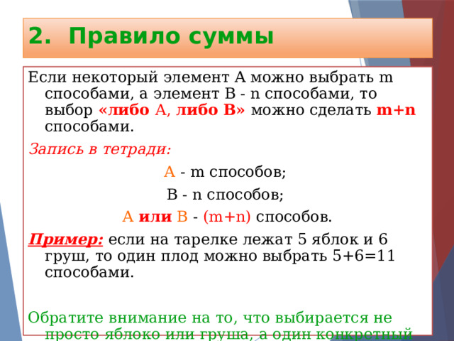 2. Правило суммы Если некоторый элемент А можно выбрать m способами, а элемент В - n способами, то выбор «либо А, либо В»  можно сделать m+n  способами. Запись в тетради: А - m способов; В - n способов; А или В - (m+n) способов. Пример:  если на тарелке лежат 5 яблок и 6 груш, то один плод можно выбрать 5+6=11 способами. Обратите внимание на то, что выбирается не просто  яблоко или груша, а один конкретный плод это яблоко или эта груша. 
