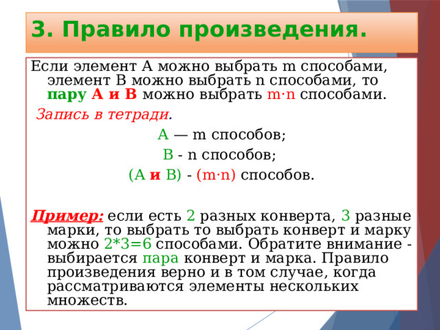 3. Правило произведения. Если элемент А можно выбрать m способами, элемент В можно выбрать n способами, то пару А и В  можно выбрать m·n способами.  Запись в тетради . А — m способов; В - n способов; (А и В) - (m·n) способов.  Пример: если есть 2 разных конверта, 3 разные марки, то выбрать то выбрать конверт и марку можно 2*3=6 способами. Обратите внимание - выбирается пара конверт и марка. Правило произведения верно и в том случае, когда рассматриваются элементы нескольких множеств. 