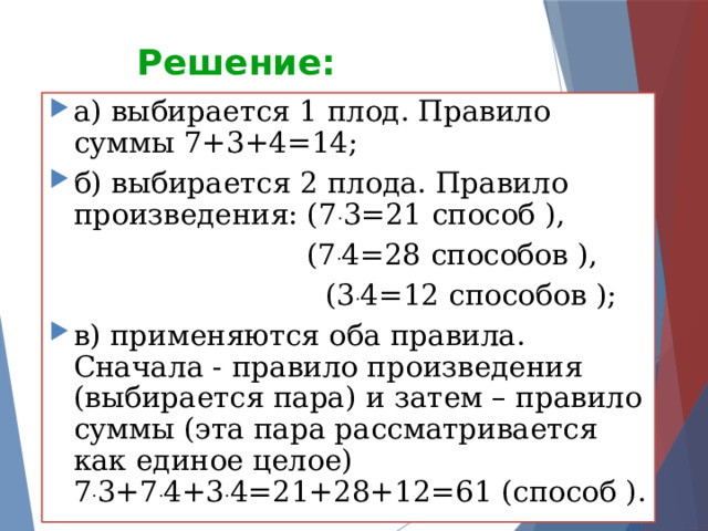 Решение: а) выбирается 1 плод. Правило суммы 7+3+4=14; б) выбирается 2 плода. Правило произведения: (7 . 3=21 способ ),  (7 . 4=28 способов ),  (3 . 4=12 способов ); в) применяются оба правила. Сначала - правило произведения (выбирается пара) и затем – правило суммы (эта пара рассматривается как единое целое) 7 . 3+7 . 4+3 . 4=21+28+12=61 (способ ).  
