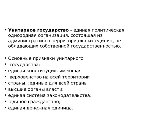 Унитарное государство - единая политическая однородная организация, состоящая из административно-территориальных единиц, не обладающих собственной государственностью. Основные признаки унитарного  государства: единая конституция, имеющая  верховенство на всей территории страны; ;единые для всей страны высшие органы власти; единая система законодательства;  единое гражданство; единая денежная единица. 