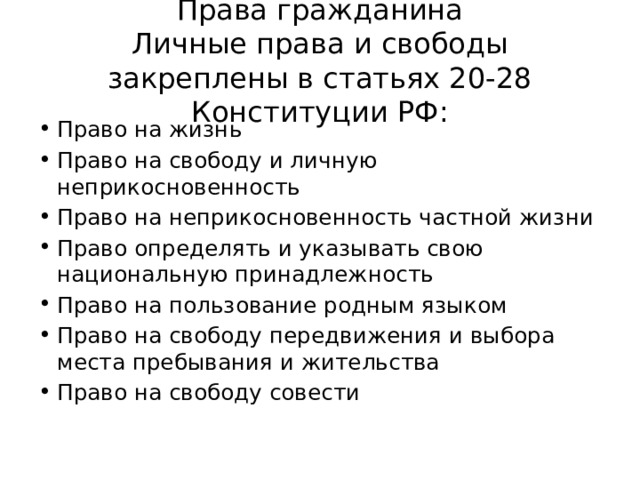 Права гражданина  Личные права и свободы закреплены в статьях 20-28 Конституции РФ: Право на жизнь Право на свободу и личную неприкосновенность Право на неприкосновенность частной жизни Право определять и указывать свою национальную принадлежность Право на пользование родным языком Право на свободу передвижения и выбора места пребывания и жительства Право на свободу совести 