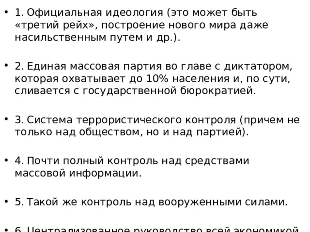 1. Официальная идеология (это может быть «третий рейх», построение нового мира даже насильственным путем и др.). 2. Единая массовая партия во главе с диктатором, которая охватывает до 10% населения и, по сути, сливается с государственной бюрократией. 3. Система террористического контроля (причем не только над обществом, но и над партией). 4. Почти полный контроль над средствами массовой информации. 5. Такой же контроль над вооруженными силами. 6. Централизованное руководство всей экономикой. 