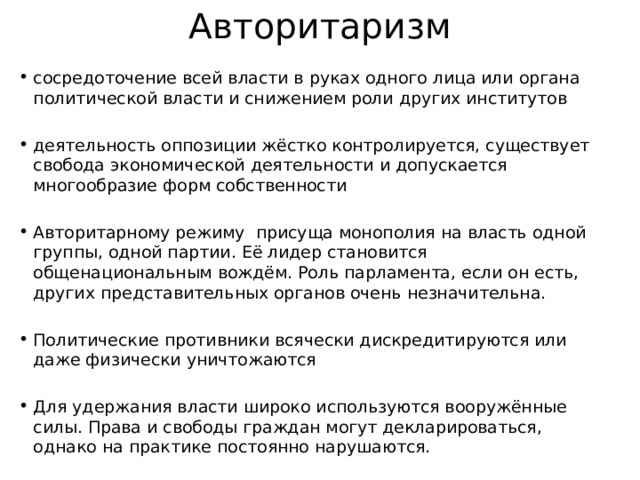 Авторитаризм сосредоточение всей власти в руках одного лица или органа политической власти и снижением роли других институтов деятельность оппозиции жёстко контролируется, существует свобода экономической деятельности и допускается многообразие форм собственности Авторитарному режиму присуща монополия на власть одной группы, одной партии. Её лидер становится общенациональным вождём. Роль парламента, если он есть, других представительных органов очень незначительна. Политические противники всячески дискредитируются или даже физически уничтожаются Для удержания власти широко используются вооружённые силы. Права и свободы граждан могут декларироваться, однако на практике постоянно нарушаются. 