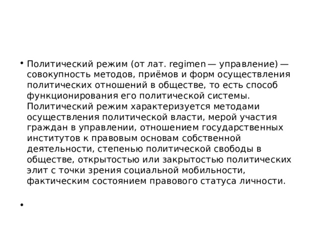 Политический режим (от лат. regimen — управление) — совокупность методов, приёмов и форм осуществления политических отношений в обществе, то есть способ функционирования его политической системы. Политический режим характеризуется методами осуществления политической власти, мерой участия граждан в управлении, отношением государственных институтов к правовым основам собственной деятельности, степенью политической свободы в обществе, открытостью или закрытостью политических элит с точки зрения социальной мобильности, фактическим состоянием правового статуса личности. 