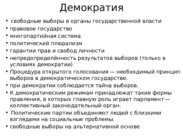 Демократия   свободные выборы в органы государственной власти правовое государство  многопартийная система политический плюрализм гарантии прав и свобод личности непредопределённость результатов выборов (только в условиях демократии) Процедура открытого голосования — необходимый принцип выборов в демократическом государстве. при демократии соблюдается тайна выборов. К демократическим режимам принадлежат такие формы правления, в которых главную роль играет парламент — коллективный законодательный орган.   Политические партии объединяют людей с близкими взглядами на социальные проблемы. свободные выборы на альтернативной основе 