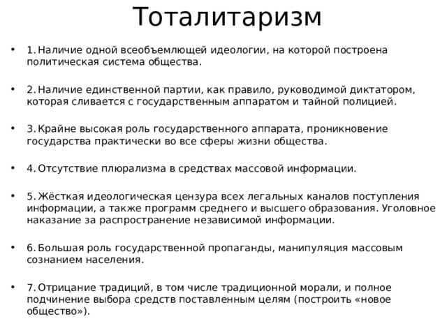 Тоталитаризм 1. Наличие одной всеобъемлющей идеологии, на которой построена политическая система общества. 2. Наличие единственной партии, как правило, руководимой диктатором, которая сливается с государственным аппаратом и тайной полицией. 3. Крайне высокая роль государственного аппарата, проникновение государства практически во все сферы жизни общества. 4. Отсутствие плюрализма в средствах массовой информации. 5. Жёсткая идеологическая цензура всех легальных каналов поступления информации, а также программ среднего и высшего образования. Уголовное наказание за распространение независимой информации. 6. Большая роль государственной пропаганды, манипуляция массовым сознанием населения. 7. Отрицание традиций, в том числе традиционной морали, и полное подчинение выбора средств поставленным целям (построить «новое общество»). 8. Массовые репрессии и террор со стороны силовых структур. 