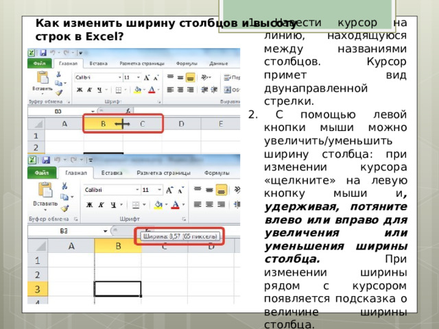 1. Навести курсор на линию, находящуюся между названиями столбцов. Курсор примет вид двунаправленной стрелки. 2. С помощью левой кнопки мыши можно увеличить/уменьшить ширину столбца: при изменении курсора «щелкните» на левую кнопку мыши и , удерживая, потяните влево или вправо для увеличения или уменьшения ширины столбца. При изменении ширины рядом с курсором появляется подсказка о величине ширины столбца . Как изменить ширину столбцов и высоту строк в Excel? 