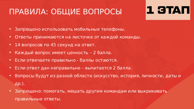 ПРАВИЛА: ОБЩИЕ ВОПРОСЫ Запрещено использовать мобильные телефоны. Ответы принимаются на листочке от каждой команды. 14 вопросов по 45 секунд на ответ. Каждый вопрос имеет ценность – 2 балла. Если отвечаете правильно - баллы остаются. Если ответ дан неправильно – вычитается 2 балла. Вопросы будут из разной области (искусство, история, личности, даты и др.). Запрещено: помогать, мешать другим командам или выкрикивать правильные ответы. 