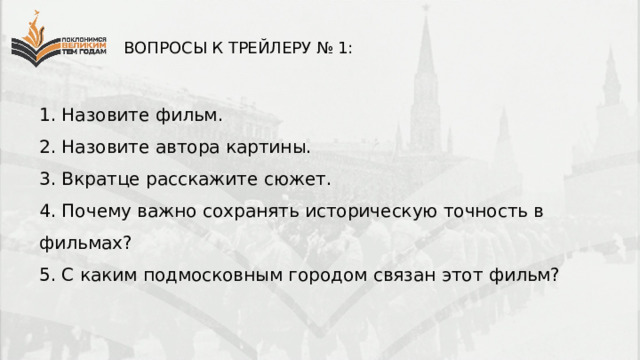 ВОПРОСЫ К ТРЕЙЛЕРУ № 1: 1. Назовите фильм. 2. Назовите автора картины. 3. Вкратце расскажите сюжет. 4. Почему важно сохранять историческую точность в фильмах? 5. С каким подмосковным городом связан этот фильм? 