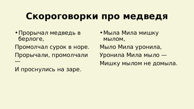 Скороговорки про медведя Прорычал медведь в берлоге, Мыла Мила мишку мылом, Промолчал сурок в норе. Мыло Мила уронила, Прорычали, промолчали — Уронила Мила мыло — И проснулись на заре. Мишку мылом не домыла. 