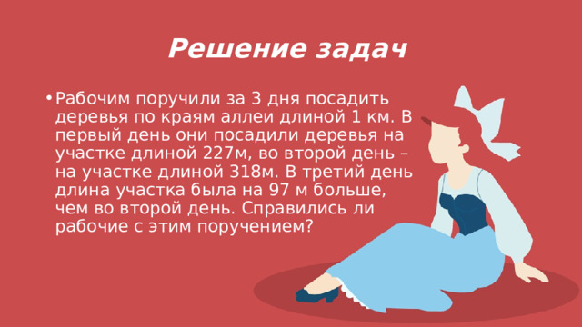 Решение задач Рабочим поручили за 3 дня посадить деревья по краям аллеи длиной 1 км. В первый день они посадили деревья на участке длиной 227м, во второй день – на участке длиной 318м. В третий день длина участка была на 97 м больше, чем во второй день. Справились ли рабочие с этим поручением? 