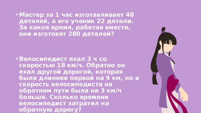 Мастер за 1 час изготавливает 48 деталей, а его ученик 22 детали. За какое время, работая вместе, они изготовят 280 деталей?   Велосипедист ехал 3 ч со скоростью 18 км/ч. Обратно он ехал другой дорогой, которая была длиннее первой на 9 км, но и скорость велосипедиста на обратном пути была на 3 км/ч больше. Сколько времени велосипедист затратил на обратную дорогу?  