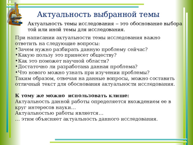 Актуальность выбранной темы Актуальность темы исследования ‒ это обоснование выбора той или иной темы для исследования. При написании актуальности темы исследования важно ответить на следующие вопросы: Зачем нужно разбирать данную проблему сейчас? Какую пользу это принесет обществу? Как это поможет научной области? Достаточно ли разработана данная проблема? Что нового можно узнать при изучении проблемы? Таким образом, отвечая на данные вопросы, можно составить отличный текст для обоснования актуальности исследования. К тому же можно использовать клише: Актуальность данной работы определяется вхождением ее в круг интересов науки… Актуальностью работы является… … этим объясняет актуальность данного исследования. 