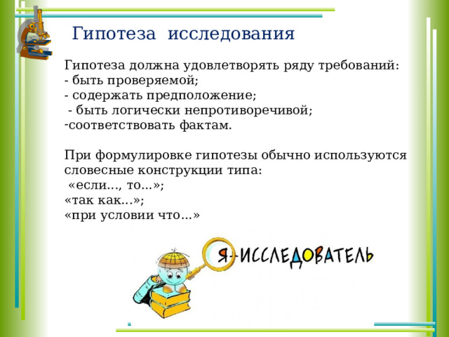 Гипотеза исследования Гипотеза должна удовлетворять ряду требований: - быть проверяемой; - содержать предположение;  - быть логически непротиворечивой; соответствовать фактам. При формулировке гипотезы обычно используются словесные конструкции типа:  «если..., то...»; «так как...»; «при условии что...» 