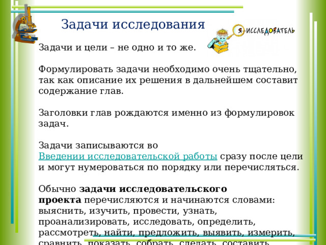 Задачи исследования Задачи и цели – не одно и то же. Формулировать задачи необходимо очень тщательно, так как описание их решения в дальнейшем составит содержание глав. Заголовки глав рождаются именно из формулировок задач. Задачи записываются во  Введении исследовательской работы  сразу после цели и могут нумероваться по порядку или перечисляться. Обычно  задачи исследовательского проекта  перечисляются и начинаются словами: выяснить, изучить, провести, узнать, проанализировать, исследовать, определить, рассмотреть, найти, предложить, выявить, измерить, сравнить, показать, собрать, сделать, составить, обобщить, описать, установить, разработать, познакомиться и т.п. 
