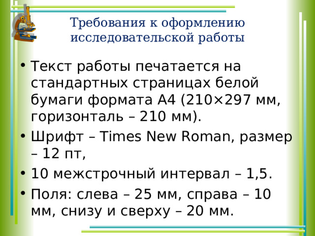 Требования к оформлению исследовательской работы Текст работы печатается на стандартных страницах белой бумаги формата А4 (210×297 мм, горизонталь – 210 мм). Шрифт – Times New Roman, размер – 12 пт, 10 межстрочный интервал – 1,5. Поля: слева – 25 мм, справа – 10 мм, снизу и сверху – 20 мм. 