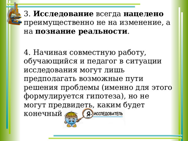 3. Исследование всегда нацелено преимущественно не на изменение, а на познание реальности . 4. Начиная совместную работу, обучающийся и педагог в ситуации исследования могут лишь предполагать возможные пути решения проблемы (именно для этого формулируется гипотеза), но не могут предвидеть, каким будет конечный результат. 