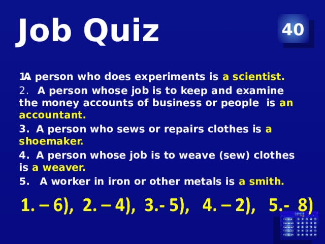 Job Quiz 40 A person who does experiments is a scientist.   A person whose job is to keep and examine the money accounts of business or people is an accountant.  A person who sews or repairs clothes is a shoemaker.  A person whose job is to weave (sew) clothes is a weaver.   A worker in iron or other metals is a smith.  