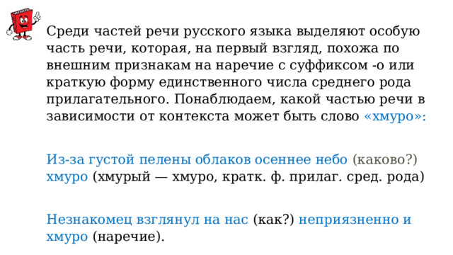 Среди частей речи русского языка выделяют особую часть речи, которая, на первый взгляд, похожа по внешним признакам на наречие с суффиксом -о или краткую форму единственного числа среднего рода прилагательного. Понаблюдаем, какой частью речи в зависимости от контекста может быть слово «хмуро»:   Из-за густой пелены облаков осеннее небо (каково?) хмуро  (хмурый — хмуро, кратк. ф. прилаг. сред. рода)   Незнакомец взглянул на нас (как?) неприязненно и хмуро (наречие).   Сегодня за окном хмуро и пасмурно (категория состояния). 