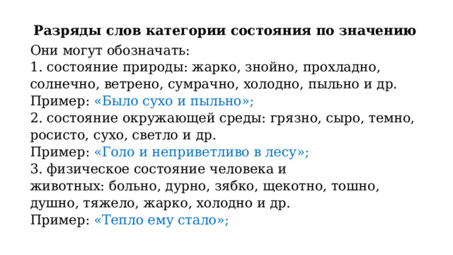Разряды слов категории состояния по значению Они могут обозначать:  1. состояние природы: жарко, знойно, прохладно, солнечно, ветрено, сумрачно, холодно, пыльно и др. Пример: «Было сухо и пыльно»; 2. состояние окружающей среды: грязно, сыро, темно, росисто, сухо, светло и др. Пример: «Голо и неприветливо в лесу»; 3. физическое состояние человека и животных: больно, дурно, зябко, щекотно, тошно, душно, тяжело, жарко, холодно и др. Пример: «Тепло ему стало»; 