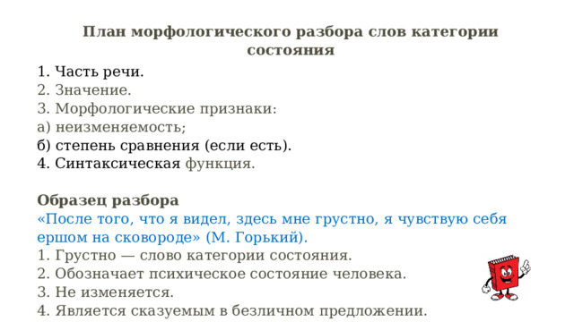 План морфологического разбора слов категории состояния 1. Часть речи.  2. Значение.  3. Морфологические признаки:  а) неизменяемость;  б) степень сравнения (если есть).  4. Синтаксическая функция.   Образец разбора  «После того, что я видел, здесь мне грустно, я чувствую себя ершом на сковороде» (М. Горький).  1. Грустно — слово категории состояния.  2. Обозначает психическое состояние человека.  3. Не изменяется. 4. Является сказуемым в безличном предложении. 