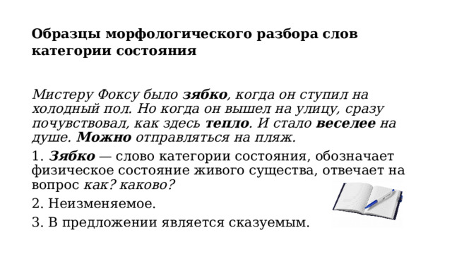 Образцы морфологического разбора слов категории состояния  Мистеру Фоксу было  зябко , когда он ступил на холодный пол. Но когда он вышел на улицу, сразу почувствовал, как здесь  тепло . И стало  веселее  на душе.  Можно  отправляться на пляж. 1.  Зябко   — слово категории состояния, обозначает физическое состояние живого существа, отвечает на вопрос  как? каково? 2. Неизменяемое. 3. В предложении является сказуемым. 