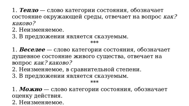 1.  Тепло   — слово категории состояния, обозначает состояние окружающей среды, отвечает на вопрос  как? каково? 2. Неизменяемое. 3. В предложении является сказуемым. *** 1.  Веселее   — слово категории состояния, обозначает душевное состояние живого существа, отвечает на вопрос  как? каково? 2. Неизменяемое, в сравнительной степени. 3. В предложении является сказуемым. *** 1.  Можно   — слово категории состояния, обозначает оценку действия. 2. Неизменяемое. 3. В предложении является сказуемым. 
