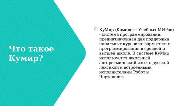 КуМир (Комплект Учебных МИРов) - система программирования, предназначенная для поддержки начальных курсов информатики и программирования в средней и высшей школе. В системе КуМир используется школьный алгоритмический язык с русской лексикой и встроенными исполнителями Робот и Чертежник. Что такое Кумир? 