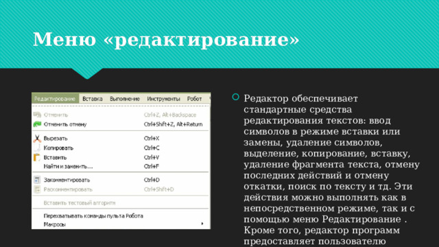 Меню «редактирование» Редактор обеспечивает стандартные средства редактирования текстов: ввод символов в режиме вставки или замены, удаление символов, выделение, копирование, вставку, удаление фрагмента текста, отмену последних действий и отмену откатки, поиск по тексту и тд. Эти действия можно выполнять как в непосредственном режиме, так и с помощью меню Редактирование . Кроме того, редактор программ предоставляет пользователю дополнительные возможности, ориентированные на специфику языка Кумир. 