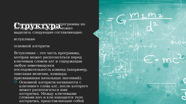 Структура  В простейшем случае у программы на алгоритмическом языке можно выделить следующие составляющие: вступление основной алгоритм Вступление – это часть программы, которая может располагаться перед ключевым словом алг и содержащая любую неветвящуюся последовательность команд (например, описания величин, команды присваивания начальных значений). Основной алгоритм начинается с ключевого слова алг, после которого может располагаться имя алгоритма. Между ключевыми словами нач и кон находится тело алгоритма, представляющее собой последовательность команд. 