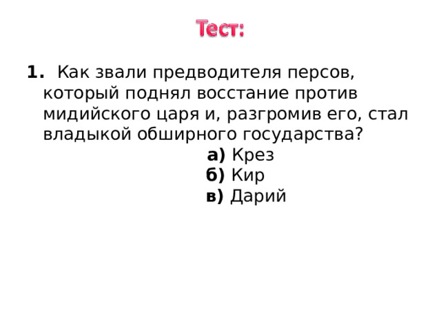1. Как звали предводителя персов, который поднял восстание против мидийского царя и, разгромив его, стал владыкой обширного государства ? 1. Как звали предводителя персов, который поднял восстание против мидийского царя и, разгромив его, стал владыкой обширного государства ?  а) Крез  б) Кир  в) Дарий 