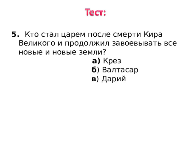 5. Кто стал царем после смерти Кира Великого и продолжил завоевывать все новые и новые земли ? 5. Кто стал царем после смерти Кира Великого и продолжил завоевывать все новые и новые земли ?  а) Крез  б ) Валтасар  в ) Дарий 