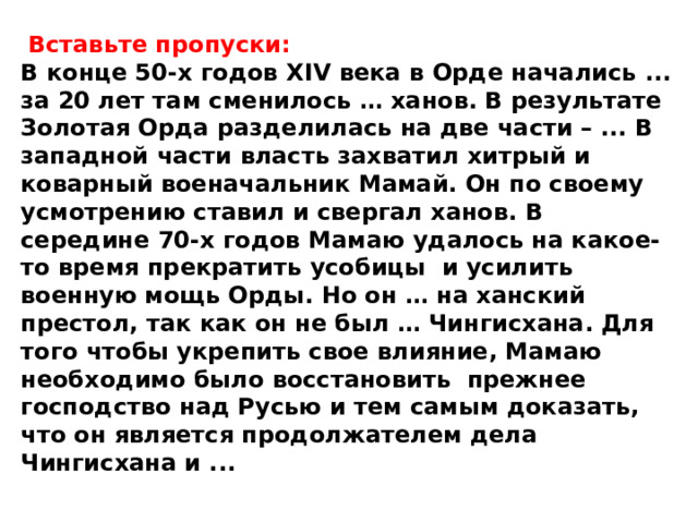  Вставьте пропуски: В конце 50-х годов XIV века в Орде начались ... за 20 лет там сменилось … ханов. В результате Золотая Орда разделилась на две части – ... В западной части власть захватил хитрый и коварный военачальник Мамай. Он по своему усмотрению ставил и свергал ханов. В середине 70-х годов Мамаю удалось на какое-то время прекратить усобицы и усилить военную мощь Орды. Но он … на ханский престол, так как он не был … Чингисхана. Для того чтобы укрепить свое влияние, Мамаю необходимо было восстановить прежнее господство над Русью и тем самым доказать, что он является продолжателем дела Чингисхана и ... 