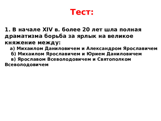 Тест:  1. В начале XIV в. более 20 лет шла полная драматизма борьба за ярлык на великое княжение между:  а) Михаилом Даниловичем и Александром Ярославичем  б) Михаилом Ярославичем и Юрием Даниловичем  в) Ярославом Всеволодовичем и Святополком Всеволодовичем  