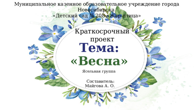 Муниципальное казенное образовательное учреждение города Новосибирска  «Детский сад № 208 «Жар-птица» Краткосрочный проект Тема:  «Весна» Ясельная группа Составитель: Майгова А. О. 