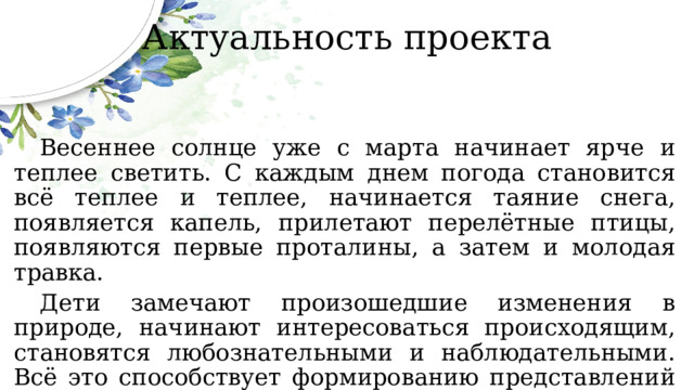 Актуальность проекта  Весеннее солнце уже с марта начинает ярче и теплее светить. С каждым днем погода становится всё теплее и теплее, начинается таяние снега, появляется капель, прилетают перелётные птицы, появляются первые проталины, а затем и молодая травка.  Дети замечают произошедшие изменения в природе, начинают интересоваться происходящим, становятся любознательными и наблюдательными. Всё это способствует формированию представлений о природе, её объектах и явлениях у дошкольников. 
