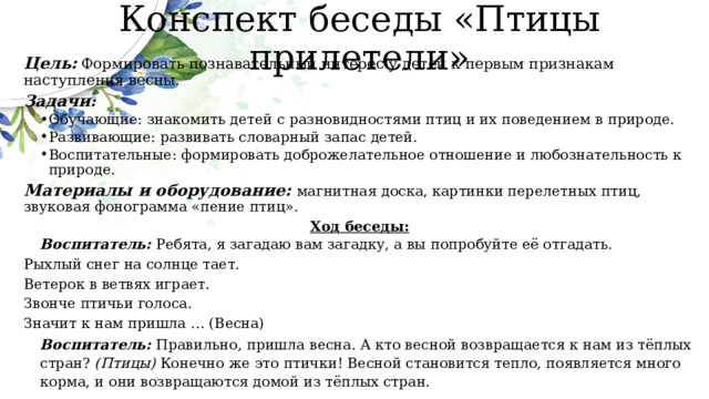 Конспект беседы «Птицы прилетели» Цель:   Формировать познавательный интерес у детей к первым признакам наступления весны. Задачи : Обучающие: знакомить детей с разновидностями птиц и их поведением в природе. Развивающие: развивать словарный запас детей. Воспитательные: формировать доброжелательное отношение и любознательность к природе. Обучающие: знакомить детей с разновидностями птиц и их поведением в природе. Развивающие: развивать словарный запас детей. Воспитательные: формировать доброжелательное отношение и любознательность к природе. Материалы и оборудование: магнитная доска, картинки перелетных птиц, звуковая фонограмма «пение птиц». Ход беседы: Воспитатель: Ребята, я загадаю вам загадку, а вы попробуйте её отгадать. Рыхлый снег на солнце тает. Ветерок в ветвях играет. Звонче птичьи голоса. Значит к нам пришла … (Весна) Воспитатель: Правильно, пришла весна. А кто весной возвращается к нам из тёплых стран? (Птицы) Конечно же это птички! Весной становится тепло, появляется много корма, и они возвращаются домой из тёплых стран. 