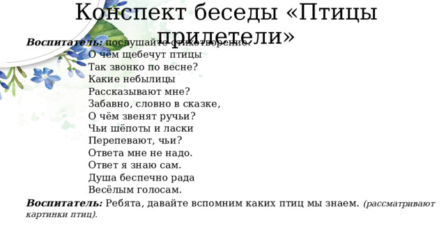 Конспект беседы «Птицы прилетели» Воспитатель: послушайте стихотворение. О чём щебечут птицы Так звонко по весне? Какие небылицы Рассказывают мне? Забавно, словно в сказке, О чём звенят ручьи? Чьи шёпоты и ласки Перепевают, чьи? Ответа мне не надо. Ответ я знаю сам. Душа беспечно рада Весёлым голосам. Воспитатель: Ребята, давайте вспомним каких птиц мы знаем. (рассматривают картинки птиц). 
