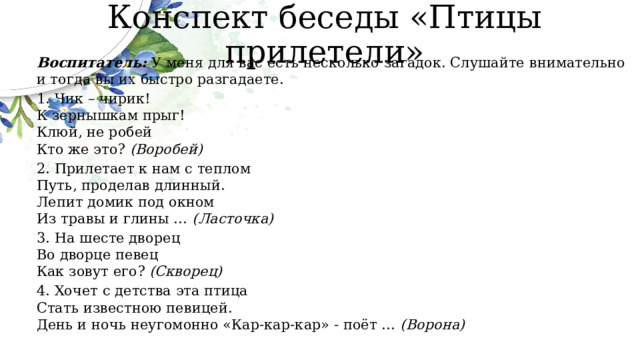 Конспект беседы «Птицы прилетели» Воспитатель: У меня для вас есть несколько загадок. Слушайте внимательно и тогда вы их быстро разгадаете. 1. Чик – чирик!  К зернышкам прыг!  Клюй, не робей  Кто же это? (Воробей) 2. Прилетает к нам с теплом  Путь, проделав длинный.  Лепит домик под окном  Из травы и глины … (Ласточка) 3. На шесте дворец  Во дворце певец  Как зовут его? (Скворец) 4. Хочет с детства эта птица  Стать известною певицей.  День и ночь неугомонно «Кар-кар-кар» - поёт … (Ворона) 