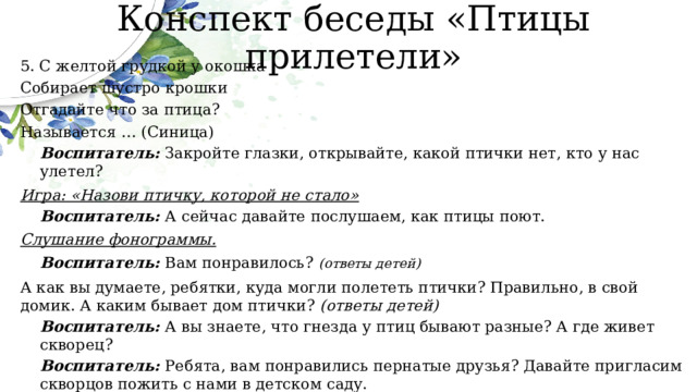 Конспект беседы «Птицы прилетели» 5. С желтой грудкой у окошка Собирает шустро крошки Отгадайте что за птица? Называется … (Синица) Воспитатель: Закройте глазки, открывайте, какой птички нет, кто у нас улетел? Игра: «Назови птичку, которой не стало» Воспитатель: А сейчас давайте послушаем, как птицы поют. Слушание фонограммы. Воспитатель: Вам понравилось?  (ответы детей) А как вы думаете, ребятки, куда могли полететь птички? Правильно, в свой домик. А каким бывает дом птички? (ответы детей) Воспитатель: А вы знаете, что гнезда у птиц бывают разные? А где живет скворец? Воспитатель: Ребята, вам понравились пернатые друзья? Давайте пригласим скворцов пожить с нами в детском саду.   