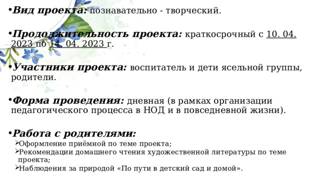 Вид проекта:  познавательно - творческий. Продолжительность проекта:  краткосрочный с 10. 04. 2023 по 14. 04. 2023 г. Участники проекта: воспитатель и дети ясельной группы, родители. Форма проведения: дневная (в рамках организации педагогического процесса в НОД и в повседневной жизни).   Работа с родителями: Оформление приёмной по теме проекта; Рекомендации домашнего чтения художественной литературы по теме проекта; Наблюдения за природой «По пути в детский сад и домой». Оформление приёмной по теме проекта; Рекомендации домашнего чтения художественной литературы по теме проекта; Наблюдения за природой «По пути в детский сад и домой». 