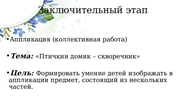 Заключительный этап Аппликация (коллективная работа) Тема: «Птичкин домик – скворечник» Цель: Формировать умение детей изображать в аппликации предмет, состоящий из нескольких частей. 