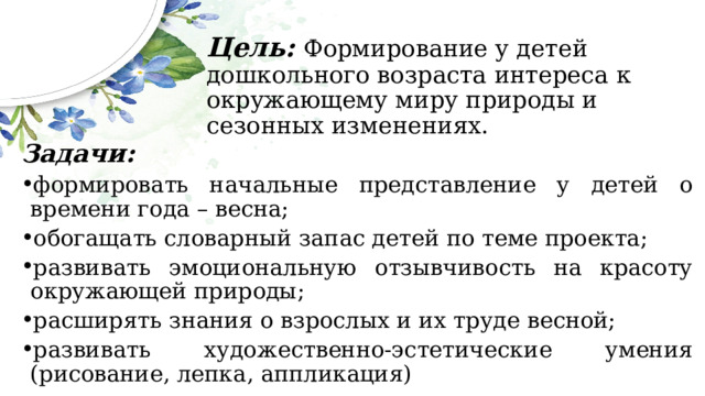 Цель:  Формирование у детей дошкольного возраста интереса к окружающему миру природы и сезонных изменениях. Задачи: формировать начальные представление у детей о времени года – весна; обогащать словарный запас детей по теме проекта; развивать эмоциональную отзывчивость на красоту окружающей природы; расширять знания о взрослых и их труде весной; развивать художественно-эстетические умения (рисование, лепка, аппликация) 