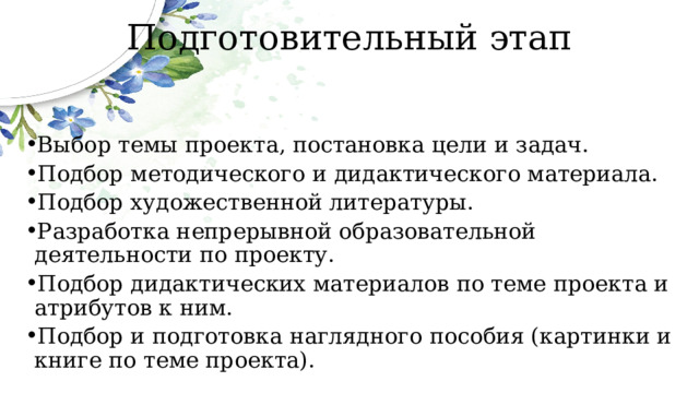 Подготовительный этап Выбор темы проекта, постановка цели и задач. Подбор методического и дидактического материала. Подбор художественной литературы. Разработка непрерывной образовательной деятельности по проекту. Подбор дидактических материалов по теме проекта и атрибутов к ним. Подбор и подготовка наглядного пособия (картинки и книге по теме проекта). 