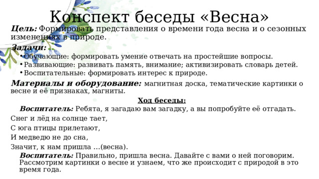 Конспект беседы «Весна» Цель:   Формировать представления о времени года весна и о сезонных изменениях в природе. Задачи: Обучающие: формировать умение отвечать на простейшие вопросы. Развивающие: развивать память, внимание; активизировать словарь детей. Воспитательные: формировать интерес к природе. Обучающие: формировать умение отвечать на простейшие вопросы. Развивающие: развивать память, внимание; активизировать словарь детей. Воспитательные: формировать интерес к природе. Материалы и оборудование: магнитная доска, тематические картинки о весне и её признаках, магниты. Ход беседы: Воспитатель: Ребята, я загадаю вам загадку, а вы попробуйте её отгадать. Снег и лёд на солнце тает, С юга птицы прилетают, И медведю не до сна, Значит, к нам пришла …(весна). Воспитатель: Правильно, пришла весна. Давайте с вами о ней поговорим. Рассмотрим картинки о весне и узнаем, что же происходит с природой в это время года. 
