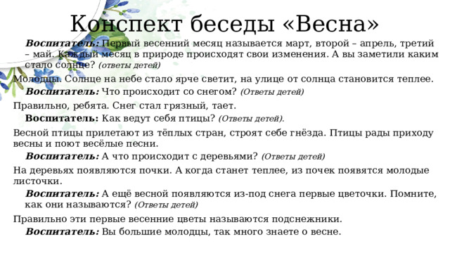 Конспект беседы «Весна» Воспитатель: Первый весенний месяц называется март, второй – апрель, третий – май. Каждый месяц в природе происходят свои изменения. А вы заметили каким стало солнце? (ответы детей) Молодцы. Солнце на небе стало ярче светит, на улице от солнца становится теплее. Воспитатель: Что происходит со снегом? (Ответы детей) Правильно, ребята. Снег стал грязный, тает. Воспитатель: Как ведут себя птицы? (Ответы детей). Весной птицы прилетают из тёплых стран, строят себе гнёзда. Птицы рады приходу весны и поют весёлые песни. Воспитатель: А что происходит с деревьями? (Ответы детей) На деревьях появляются почки. А когда станет теплее, из почек появятся молодые листочки. Воспитатель: А ещё весной появляются из-под снега первые цветочки. Помните, как они называются? (Ответы детей) Правильно эти первые весенние цветы называются подснежники. Воспитатель: Вы большие молодцы, так много знаете о весне. 