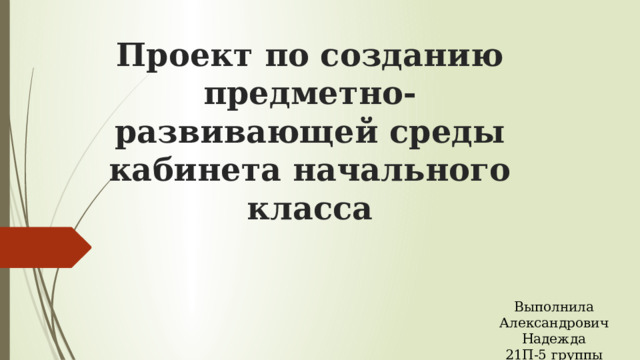 Проект по созданию предметно-развивающей среды кабинета начального класса Выполнила Александрович Надежда 21П-5 группы 