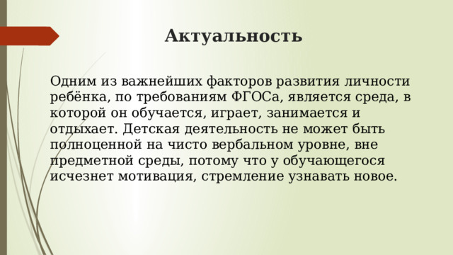 Актуальность Одним из важнейших факторов развития личности ребёнка, по требованиям ФГОСа, является среда, в которой он обучается, играет, занимается и отдыхает. Детская деятельность не может быть полноценной на чисто вербальном уровне, вне предметной среды, потому что у обучающегося исчезнет мотивация, стремление узнавать новое. 