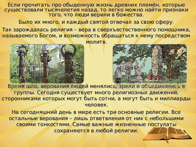 Если прочитать про обыденную жизнь древних племён, которые существовали тысячелетия назад, то легко можно найти признаки того, что люди верили в божества. Было их много, и каждый святой отвечал за свою сферу. Так зарождалась религия – вера в сверхъестественного помощника, называемого Богом, и возможность обращаться к нему посредством молитв. Время шло, верования людей менялись, зрели и объединялись в группы. Сегодня существует много религиозных движений, сторонниками которых могут быть сотни, а могут быть и миллиарды человек. На сегодняшний день в мире есть три основные религии. Все остальные верования – лишь ответвления от них с небольшими своими тонкостями. Самые важные жизненные постулаты сохраняются в любой религии.  